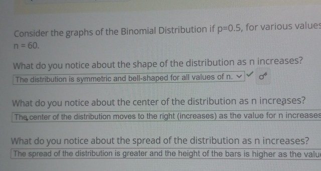 Consider the graphs of the Binomial Distribution if p=0.5 , for various values
n=60. 
What do you notice about the shape of the distribution as n increases?
The distribution is symmetric and bell-shaped for all values of n. sigma^6
What do you notice about the center of the distribution as n increases?
The center of the distribution moves to the right (increases) as the value for n increases
What do you notice about the spread of the distribution as n increases?
The spread of the distribution is greater and the height of the bars is higher as the value