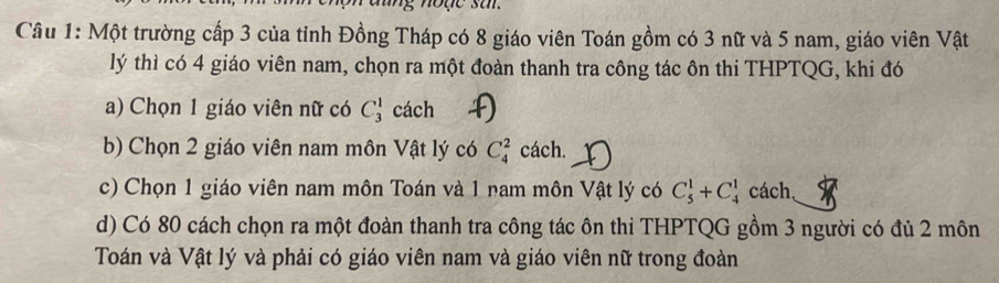 ng n ode sar .
Câu 1: Một trường cấp 3 của tỉnh Đồng Tháp có 8 giáo viên Toán gồm có 3 nữ và 5 nam, giáo viên Vật
lý thì có 4 giáo viên nam, chọn ra một đoàn thanh tra công tác ôn thi THPTQG, khi đó
a) Chọn 1 giáo viên nữ có C_3^1 cách
b) Chọn 2 giáo viên nam môn Vật lý có C_4^2 cách.
c) Chọn 1 giáo viên nam môn Toán và 1 nam môn Vật lý có C_5^1+C_4^1 cách,
d) Có 80 cách chọn ra một đoàn thanh tra công tác ôn thi THPTQG gồm 3 người có đủ 2 môn
Toán và Vật lý và phải có giáo viên nam và giáo viên nữ trong đoàn