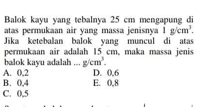 Balok kayu yang tebalnya 25 cm mengapung di
atas permukaan air yang massa jenisnya 1g/cm^3. 
Jika ketebalan balok yang muncul di atas
permukaan air adalah 15 cm, maka massa jenis
balok kayu adalah .. g/cm^3.
A. 0, 2 D. 0, 6
B. 0, 4 E. 0, 8
C. 0, 5