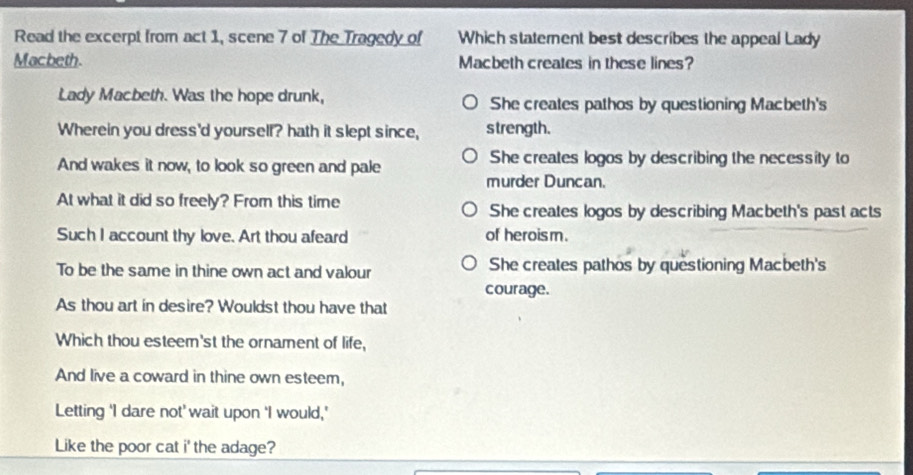 Read the excerpt from act 1, scene 7 of The Tragedy of Which statement best describes the appeal Lady
Macbeth. Macbeth creates in these lines?
Lady Macbeth. Was the hope drunk, She creates pathos by questioning Macbeth's
Wherein you dress'd yoursell? hath it slept since, s trength.
And wakes it now, to look so green and pale She creates logos by describing the necessity to
murder Duncan.
At what it did so freely? From this time She creates logos by describing Macbeth's past acts
Such I account thy love. Art thou afeard of heroism.
To be the same in thine own act and valour She creates pathos by questioning Macbeth's
courage.
As thou art in desire? Wouldst thou have that
Which thou esteem'st the ornament of life,
And live a coward in thine own esteem,
Letting ‘I dare not' wait upon ‘I would,'
Like the poor cat i' the adage?