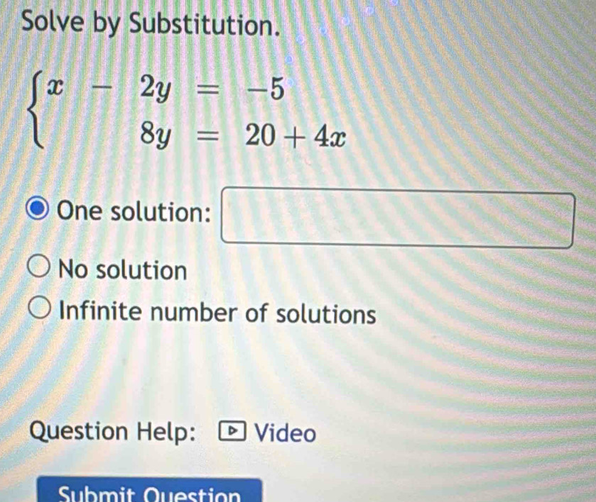 Solve by Substitution.
beginarrayl x-2y=-5 8y=20+4xendarray.
One solution: □ ∴ △ A^
No solution
Infinite number of solutions
Question Help: Video
Submit Question