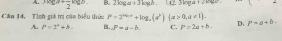 A. beginarrayr 3log a+frac 2log b. endarray B. 2log a+3log b. C. 3log a+2log b. ( 2 
Câu 14. Tính giá trị của biểu thức P=2^(log _2)a+log _a(a^b)(a>0,a!= 1).
A. P=2^a+b. B. ∠ P=a-b. C. P=2a+b. D. P=a+b.