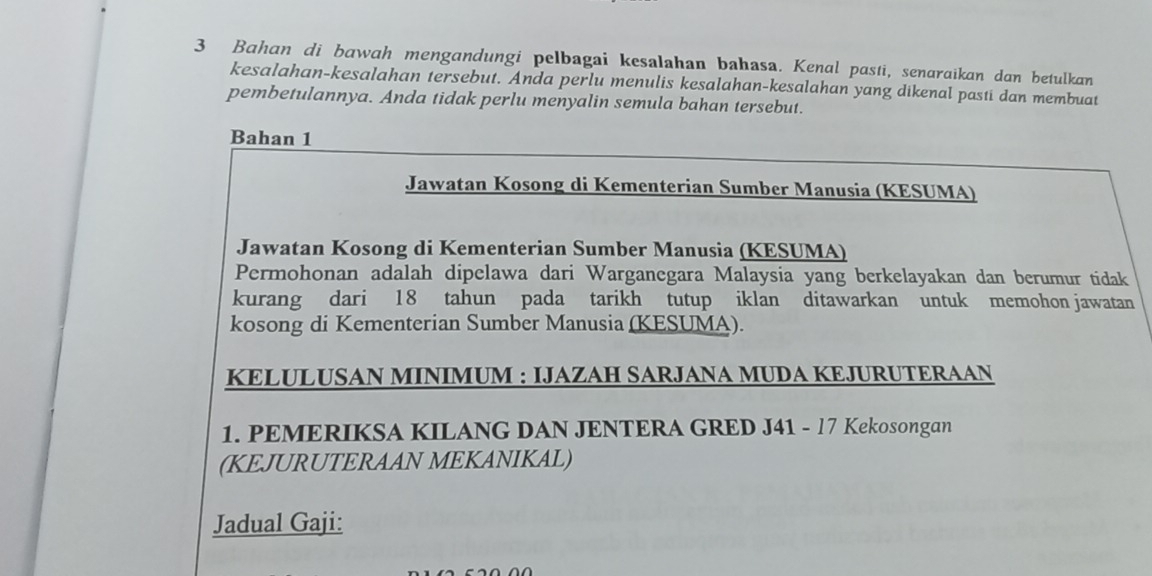 Bahan di bawah mengandungi pelbagai kesalahan bahasa. Kenal pasti, senaraikan dan betulkan 
kesalahan-kesalahan tersebut. Anda perlu menulis kesalahan-kesalahan yang dikenal pasti dan membuat 
pembetulannya. Anda tidak perlu menyalin semula bahan tersebut. 
Bahan 1 
Jawatan Kosong di Kementerian Sumber Manusia (KESUMA) 
Jawatan Kosong di Kementerian Sumber Manusia (KESUMA) 
Permohonan adalah dipelawa dari Warganegara Malaysia yang berkelayakan dan berumur tidak 
kurang dari 18 tahun pada tarikh tutup iklan ditawarkan untuk memohon jawatan 
kosong di Kementerian Sumber Manusia (KESUMA). 
KELULUSAN MINIMUM : IJAZAH SARJANA MUDA KEJURUTERAAN 
1. PEMERIKSA KILANG DAN JENTERA GRED J41 - 17 Kekosongan 
(KEJURUTERAAN MEKANIKAL) 
Jadual Gaji: