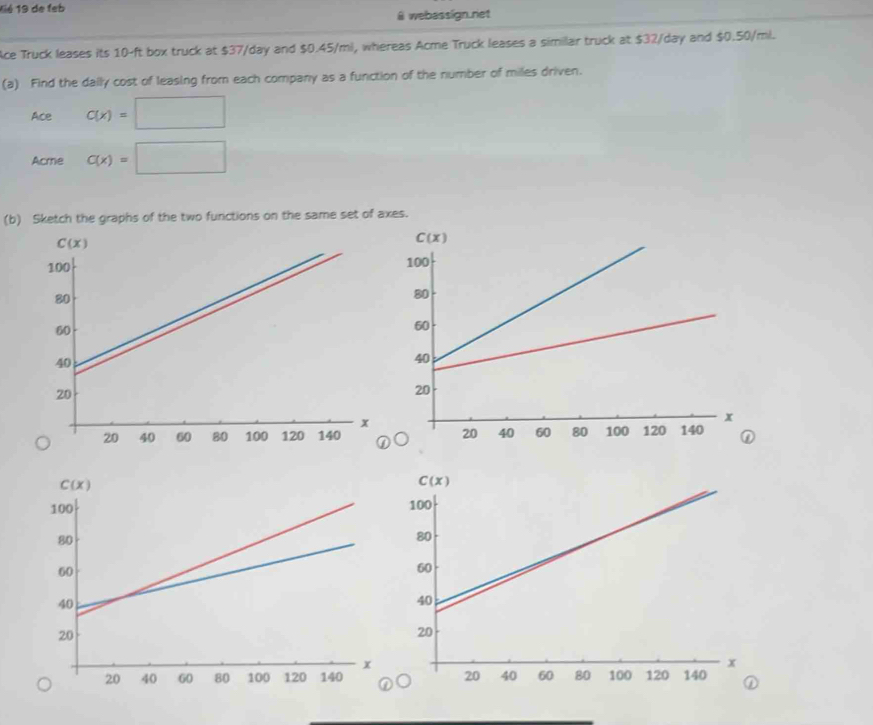 11é 19 de feb
@ webasslign.net
ce Truck leases its 10-ft box truck at $37/day and $0.45/mi, whereas Acme Truck leases a similar truck at $32/day and $0.50/ml.
(a) Find the daily cost of leasing from each company as a function of the number of miles driven.
Ace C(x)=□
Acme C(x)=□
(b) Sketch the graphs of the two functions on the same set of axes.