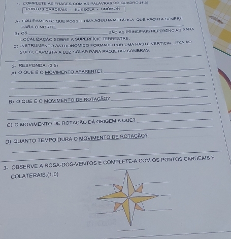 COMPLETE AS FRASES COM AS PALAVRAS DO QUADRO (1,5)
* PoNTOS CARdeAIS - BÚSSOLA - GNômoN 
A) EQUIPAMENTO QUE POSSUI UMA AGULHA METÁLICA, QUE APONTA SEMPRE 
PARA O NORTE 
_ 
B) OS _São as principais referências para 
localização sobre a superfície terrestre. 
C) InSTrumento AStronômico fORmado por uma hASte VErtiCal, FIXa ao 
_ 
SOLO, EXPOSTA A LUZ SOLAR PARA PROJETAR SOMBRAS 
2. RESPONDA: (3,5)
_ 
A) O QUE É O MOVIMENTO APARENTE? 
_ 
_ 
_ 
_ 
B) O QUE É O MOVIMENTO DE ROTAÇÃO? 
_ 
_ 
_ 
C) O MOVIMENTO DE ROTAÇÃO DÁ ORIGEM A QUÊ? 
_ 
D) QUANTO TEMPO DURA O MOVIMENTO DE ROTAÇÃQ? 
_ 
_ 
3- OBSERVE A ROSA-DOS-VENTOS E COMPLETE-A COM OS PONTOS CARDEAIS E 
COLATERAIS (1,0)