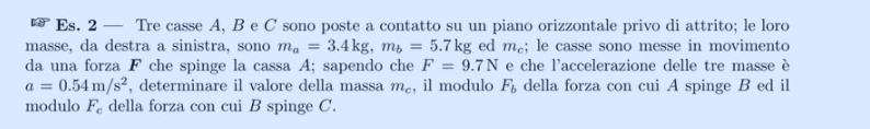 Es. 2 — Tre casse A, B e C sono poste a contatto su un piano orizzontale privo di attrito; le loro 
masse, da destra a sinistra, sono m_a=3.4kg, m_b=5.7kg ed m₂; le casse sono messe in movimento 
da una forza F che spinge la cassa A; sapendo che F=9.7N e che l'accelerazione delle tre masse è
a=0.54m/s^2 , determinare il valore della massa m_c , il modulo F_b della forza con cui A spinge B ed il 
modulo F_c della forza con cui B spinge C.