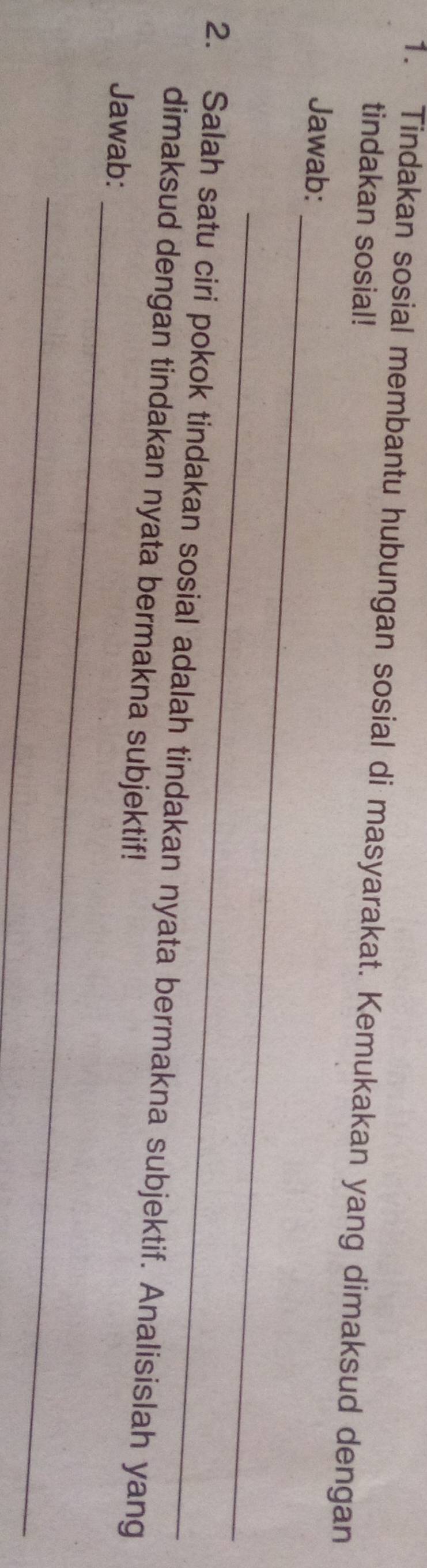Tindakan sosial membantu hubungan sosial di masyarakat. Kemukakan yang dimaksud dengan 
tindakan sosial! 
_ 
Jawab: 
_ 
_ 
2. Salah satu ciri pokok tindakan sosial adalah tindakan nyata bermakna subjektif. Analisislah yang 
dimaksud dengan tindakan nyata bermakna subjektif! 
Jawab: 
_