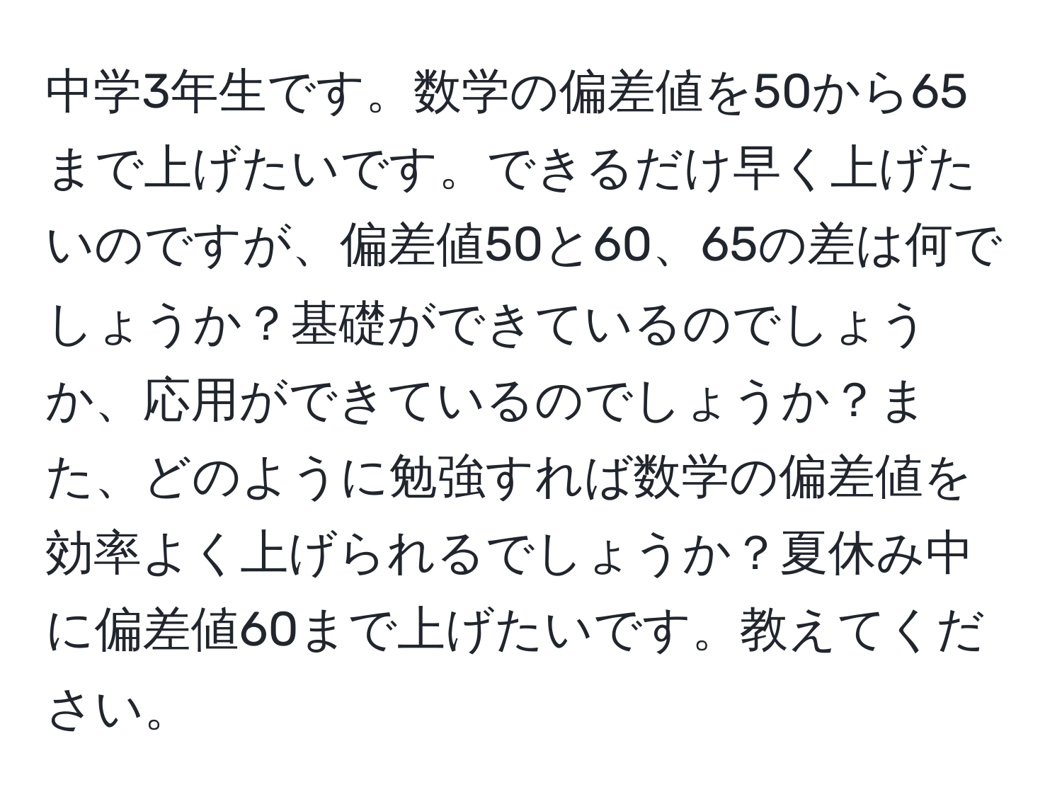 中学3年生です。数学の偏差値を50から65まで上げたいです。できるだけ早く上げたいのですが、偏差値50と60、65の差は何でしょうか？基礎ができているのでしょうか、応用ができているのでしょうか？また、どのように勉強すれば数学の偏差値を効率よく上げられるでしょうか？夏休み中に偏差値60まで上げたいです。教えてください。