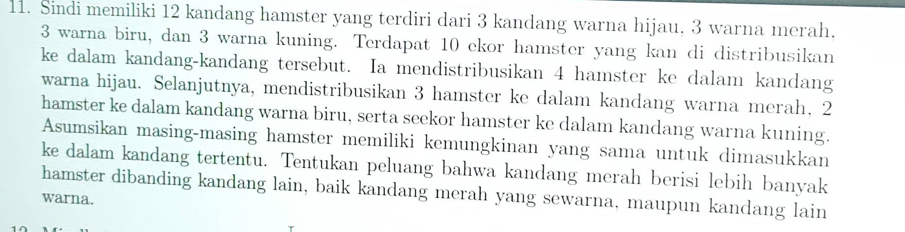 Sindi memiliki 12 kandang hamster yang terdiri dari 3 kandang warna hijau, 3 warna merah,
3 warna biru, dan 3 warna kuning. Terdapat 10 ekor hamster yang kan di distribusikan 
ke dalam kandang-kandang tersebut. Ia mendistribusikan 4 hamster ke dalam kandang 
warna hijau. Selanjutnya, mendistribusikan 3 hamster ke dalam kandang warna merah, 2
hamster ke dalam kandang warna biru, serta seekor hamster ke dalam kandang warna kuning. 
Asumsikan masing-masing hamster memiliki kemungkinan yang sama untuk dimasukkan 
ke dalam kandang tertentu. Tentukan peluang bahwa kandang merah berisi lebih banyak 
hamster dibanding kandang lain, baik kandang merah yang sewarna, maupun kandang lain 
warna.