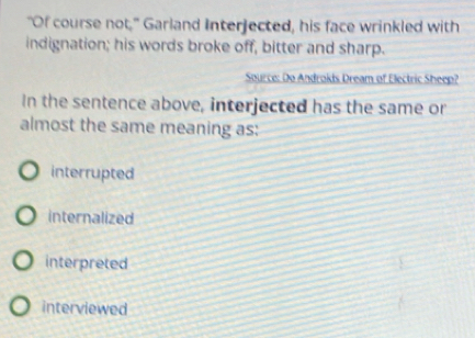 "Of course not," Garland Interjected, his face wrinkled with
indignation; his words broke off, bitter and sharp.
Source: Do Androkis Dream of Electric Sheep?
In the sentence above, interjected has the same or
almost the same meaning as:
interrupted
internalized
interpreted
interviewed