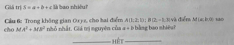 Giá trị S=a+b+c là bao nhiêu? 
Câu 6: Trong không gian Oxyz, cho hai điểm A(1;2;1); B(2;-1;3) và điểm M(a;b;0) sao 
cho u A^2+MB^2 nhỏ nhất. Giá trị nguyên của a+b bằng bao nhiêu? 
_hết_