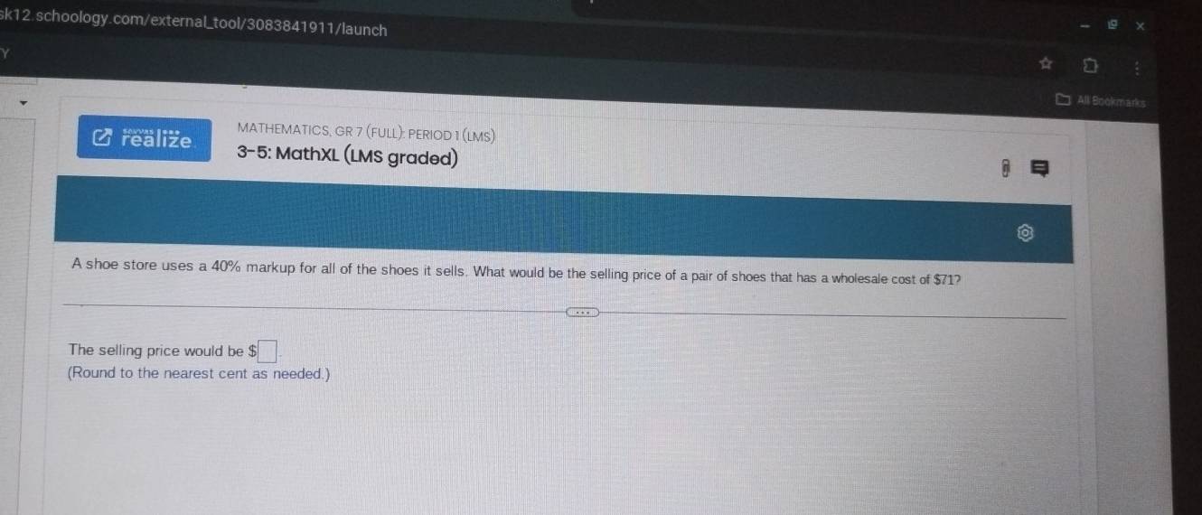 ν 
All Bookmarks 
Crealize MATHEMATICS, GR 7 (FULL): PERIOD 1 (LMS) 
3-5: MathXL (LMS graded) 
A shoe store uses a 40% markup for all of the shoes it sells. What would be the selling price of a pair of shoes that has a wholesale cost of $71? 
The selling price would be $□
(Round to the nearest cent as needed.)