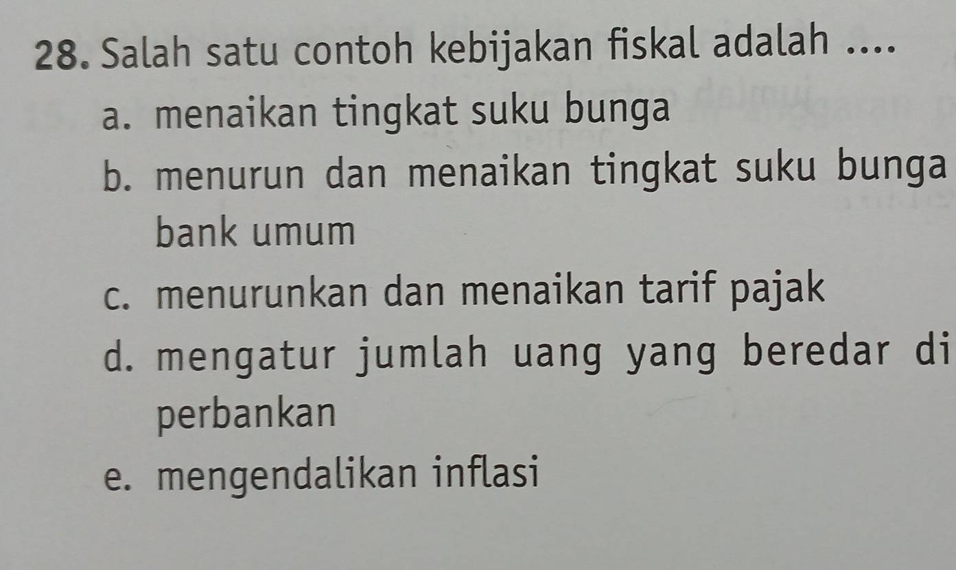 Salah satu contoh kebijakan fiskal adalah ....
a. menaikan tingkat suku bunga
b. menurun dan menaikan tingkat suku bunga
bank umum
c. menurunkan dan menaikan tarif pajak
d. mengatur jumlah uang yang beredar di
perbankan
e. mengendalikan inflasi