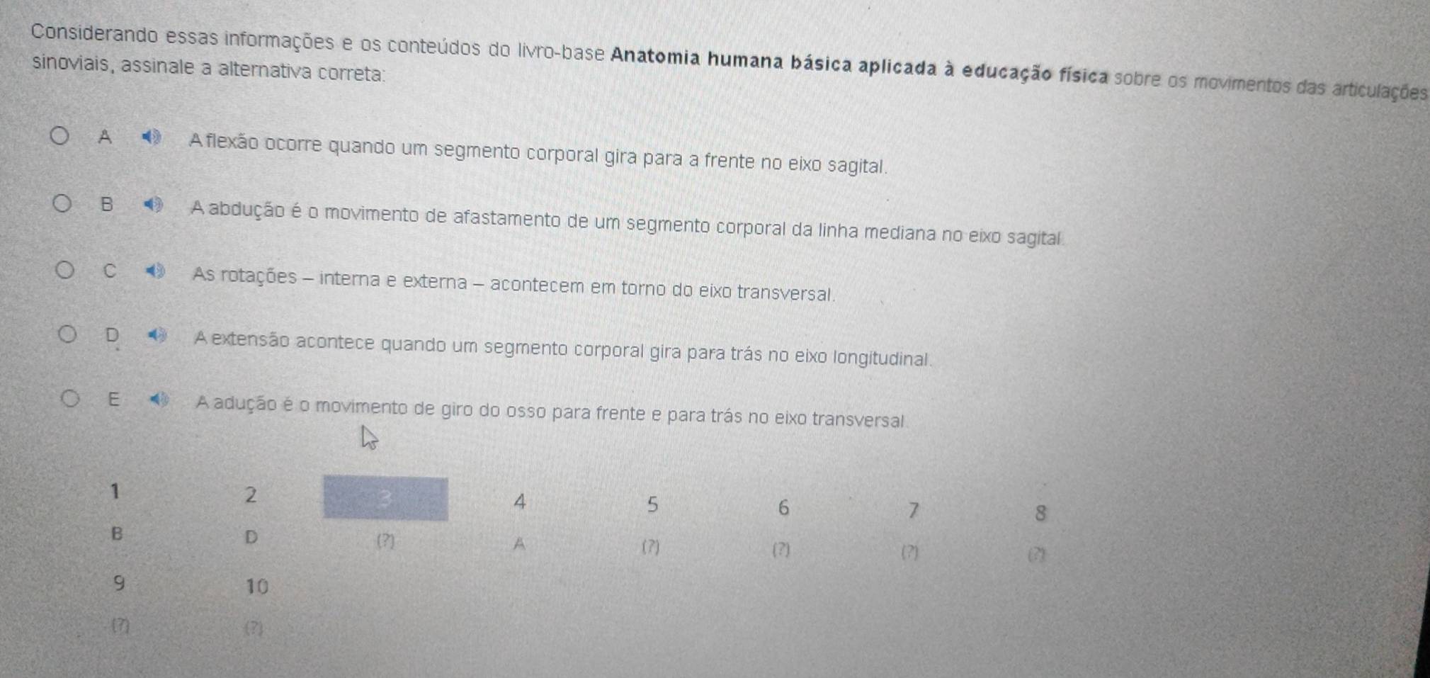 Considerando essas informações e os conteúdos do livro-base Anatomia humana básica aplicada à educação física sobre os movimentos das articulações
sinoviais, assinale a alternativa correta:
A Aflexão ocorre quando um segmento corporal gira para a frente no eixo sagital.
B A abdução é o movimento de afastamento de um segmento corporal da linha mediana no eixo sagital.
C As rotações - interna e externa - acontecem em torno do eixo transversal.
D A extensão acontece quando um segmento corporal gira para trás no eixo longitudinal.
E A adução é o movimento de giro do osso para frente e para trás no eixo transversal