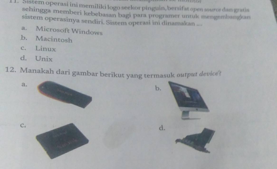 .1. Sistem operasi ini memiliki logo seekor pinguin, bersifat open source dan gratis
sehingga memberi kebebasan bagi para programer untuk mengembangkan
sistem operasinya sendiri. Sistem operasi ini dinamakan ....
a. Microsoft Windows
b. Macintosh
c. Linux
d. Unix
12. Manakah dari gambar berikut yang termasuk output device
a.
b.
C.
d.