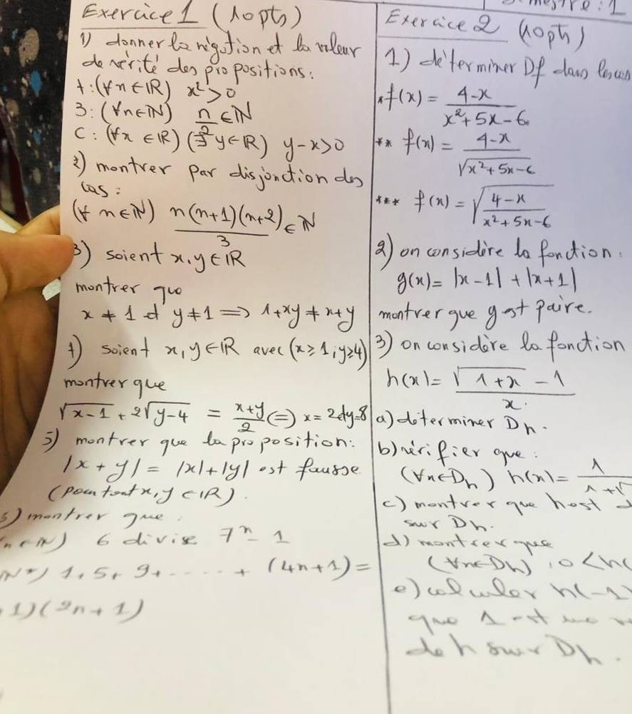 (1opt)
re: l
Exercicea (oph)
D donner le rgotiond do rlear 1) determiner Df daus Bsun
decirite dos propositions.
t:(yn∈ R) x^2>0
3: (forall n∈ N)  n/2 ∈ N
,f(x)= (4-x)/x^2+5x-6. 
C :(forall x∈ R)(varPhi^2y∈ R) y-x>0  f(x)= (4-x)/sqrt(x^2+5x-6) 
③) montver par disjonction d f(x)=sqrt(frac 4-x)x^2+5x-6
las :
(tm ∈ IN  (n(n+1)(n+2))/3 ∈ N
2) soient x,y∈ IR
a) on considire do fondion.
montrer 7^(10)
g(x)=|x-1|+|x+1|
x!= 1 d y!= 1= Rightarrow 1+xy!= x+y montver gue gst paire.
1 scient x,y∈ R avel (x≥slant 1,y≥slant 4) 3) on considire do fonction
montver gue
h(x)= (sqrt(1+x)-1)/x 
sqrt(x-1)+2sqrt(y-4)= (x+y)/2 Leftrightarrow x=2dy=8 a)doterminer Dn.
3 montrer gue taproposition: b)rifier gue.
|x+y|=|x|+|y| ost fausse (forall n-1)_n ) h(n)= 1/1+sqrt() 
(poetont x,y(|R) () montver gue host
③) montrer gue
(n∈ N) G divis 7^x-1
swY Dh
d) montiermuse
(VncDW) 10
w^*/1.5+9+·s +(4n+1)= e) colwor h(-2)
1) (2n+1)
gNo AHt he w
dohowrDh.