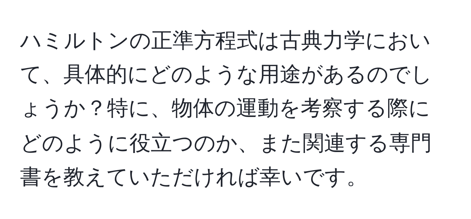 ハミルトンの正準方程式は古典力学において、具体的にどのような用途があるのでしょうか？特に、物体の運動を考察する際にどのように役立つのか、また関連する専門書を教えていただければ幸いです。