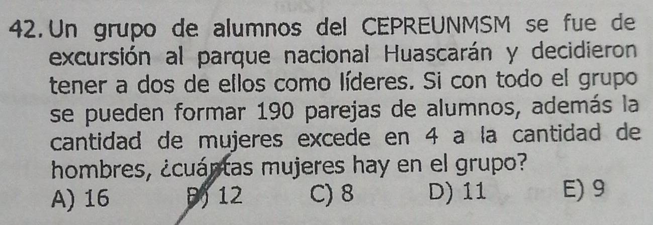 Un grupo de alumnos del CEPREUNMSM se fue de
excursión al parque nacional Huascarán y decidieron
tener a dos de ellos como líderes. Si con todo el grupo
se pueden formar 190 parejas de alumnos, además la
cantidad de mujeres excede en 4 a la cantidad de
hombres, ¿cuántas mujeres hay en el grupo?
A) 16 12 C) 8 D) 11 E) 9