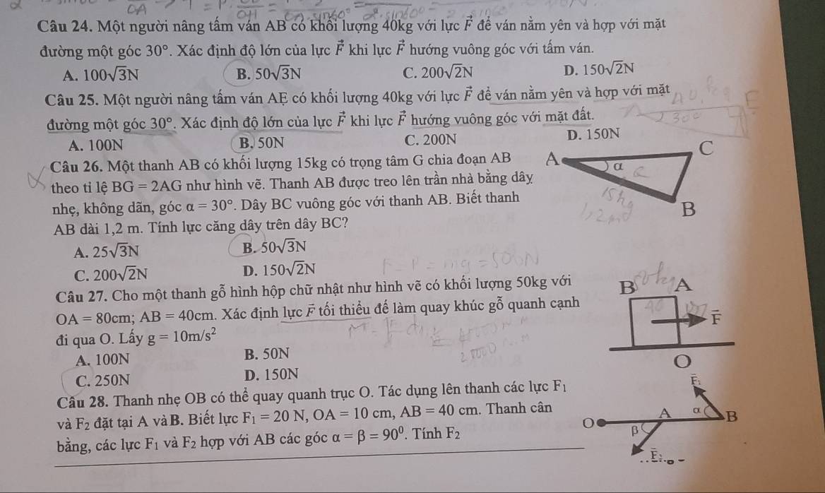 Một người nâng tấm ván AB có khối lượng 40kg với lực F để ván nằm yên và hợp với mặt
đường một góc 30°. Xác định độ lớn của lực vector F khi lực vector F hướng vuông góc với tấm ván.
A. 100sqrt(3)N B. 50sqrt(3)N C. 200sqrt(2)N D. 150sqrt(2)N
Câu 25. Một người nâng tấm ván AE có khối lượng 40kg với lực vector F đề ván nằm yên và hợp với mặt
đường một góc 30°. Xác định độ lớn của lực vector F khi lực vector F hướng vuông góc với mặt đất.
A. 100N B. 50N C. 200N 
Câu 26. Một thanh AB có khối lượng 15kg có trọng tâm G chia đoạn AB 
theo tỉ lệ BG=2AG như hình vẽ. Thanh AB được treo lên trần nhà bằng dây
nhẹ, không dãn, góc alpha =30°. Dây BC vuông góc với thanh AB. Biết thanh
AB dài 1,2 m. Tính lực căng dây trên dây BC?
A. 25sqrt(3)N B. 50sqrt(3)N
C. 200sqrt(2)N
D. 150sqrt(2)N
Câu 27. Cho một thanh gỗ hình hộp chữ nhật như hình vẽ có khối lượng 50kg với B A
OA=80cm;AB=40cm 1. Xác định lực F tối thiểu đế làm quay khúc gỗ quanh cạnh
F
đi qua O. Lấy g=10m/s^2
A. 100N B. 50N
C. 250N D. 150N
Câu 28. Thanh nhẹ OB có thể quay quanh trục O. Tác dụng lên thanh các lực F_1
và F_2 đặt tại A và B. Biết lực F_1=20N,OA=10cm,AB=40cm. Thanh cân
bằng, các lực F_1 và F_2 hợp với AB các góc alpha =beta =90°. Tính F_2