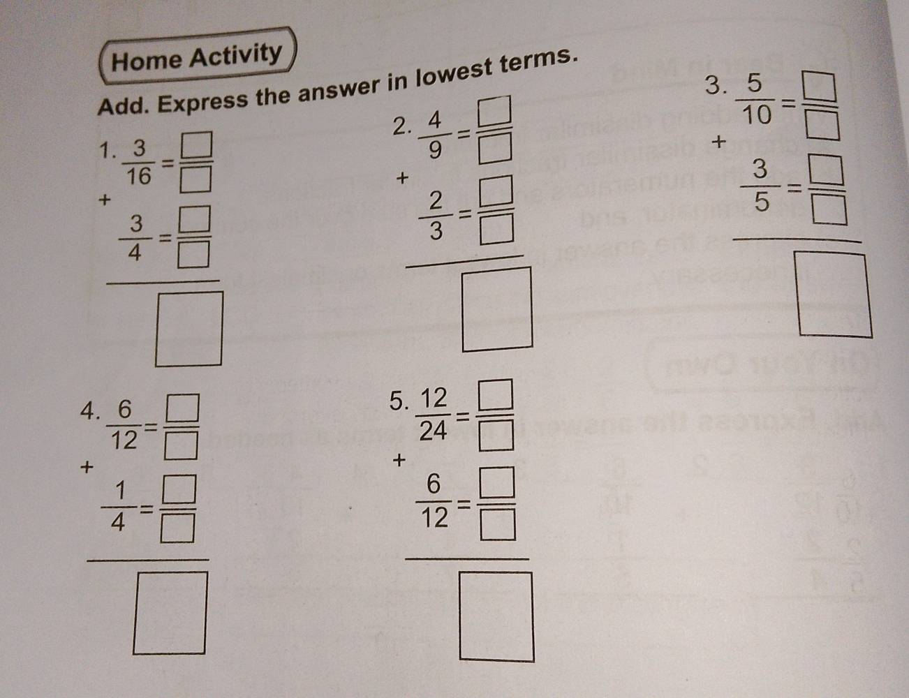 Home Activity
Add. Express the answer in lowest terms.
1.  3/16 = □ /□  
frac ^+ 3/4 =frac  □ /□  □ 
beginarrayr 2.4 * 55- 3- hline □ endarray
beginarrayr frac n^2b^(frac □)□  - 5/3 b hline -1 1/5 □  -frac  frac 1
beginarrayr frac x-3 x-1x-2x-4□ -x □ endarray 
 6/7 /  6/7 =frac  □ /□   □ /□  