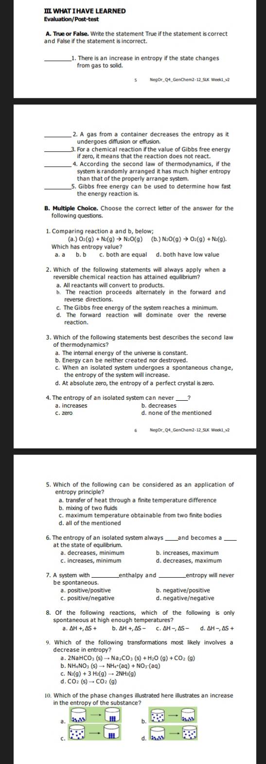 II WHAT I HAVE LEARNED
Evaluation/Post-test
A. True or False. Write the statement True if the statement is correct
1. There is an increase in entropy if the state changes
NegOr_Q4_GenChem2-12_SLK Week1_v2
2. A gas from a container decreases the entropy as it
undergoes diffusion or effusion.
_3. For a chemical reaction if the value of Gibbs free energy
if zero, it means that the reaction does not react.
_4. According the second law of thermodynamics, if the
system is randomly arranged it has much higher entrop 
5. Gibbs free energy can be used to determine how fast
the energy reaction is.
following questions.
1. Comparing reaction a and b, below;
(a.)O_2(g)+N_2(g)to N 2O(g) (b.) N_2O(g)to O_2(g)+N_2(g).
Which has entropy value?
a. a b. b c. both are equal d. both have low value
2. Which of the following statements will always apply when a
reversible chemical reaction has attained equilibrium?
b. The reaction proceeds alternately in the forward and
reverse directions.
c. The Gibbs free energy of the system reaches a minimum.
d. The forward reaction will dominate over the reverse
reaction.
3. Which of the following statements best describes the second law
of thermodynamics?
a. The internal energy of the universe is constant.
b. Energy can be neither created nor destroyed.
c. When an isolated system undergoes a spontaneous change,
the entropy of the system will increase.
d. At absolute zero, the entropy of a perfect crystal is zero.
4. The entropy of an isolated system can never
a. increases b. decreases
c. zero d. none of the mentioned
5. Which of the following can be considered as an application of
entropy principle?
a. transfer of heat through a finite temperature difference
b. mixing of two fluids
c. maximum temperature obtainable from two finite bodies
6. The entropy of an isolated system always_ and becomes a_
at the state of equilibrium.
a. decreases, minimum b. increases, maximum
c. increases, minimum
7. A svstem with _enthalpy and _entropy will never
be spontaneous.
a. positive/positive b. negative/positive
8. Of the following reactions, which of the following is only
spontaneous at high enough temperatures?
a . △ H+,△ S+ b. △ H+,△ S- C △ H-,△ S- d △ H-,△ S+
9. Which of the following transformations most likely involves a
decrease in entropy?
a.
b. NH_4NO_3(s)to NH_4+(aq)+NO_3-(aq)
C. N_2(g)+3H_2(g)to 2NH_3(g)
d . CO_2(s)to CO_2(g)
10. Which of the phase changes illustrated here illustrates an increase
in the entropy of the substance?
□ -
a
b. overleftrightarrow ESto SS
· :·° -
C.
□ to □