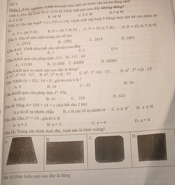 đÈ 9
Phần I :Trắc nghiệm (3,0d) Khoanh tròn chữ cải trước câu trả lời đúng nhất
Câu 1: Cho tập hợp M= -1;3;5. Cách viết nào sau đây không đúng?
B. 1∉ M C. 5∈ M D 7∉ M
A -1∈ M
Câu 2: Cho tập hợp P= x∈ N|5≤ x≤ 9. Cách viết tập hợp P bằng cách liệt kê các phần tử
là: P=(6;7;8); B. P= 6;7;8;9; C. P= 5;6;7;8 ; D. P= 5;6;7;8;9
A.
Câu 3: Tim số nhỏ nhất trong các số sau:
A. -2918 B. -2981 C. 2819 D. 2891
Cầu 4:S 1348 chia hết cho số nào sau đây D.9
A. 2 B. 3 C.5
Cầu 5:Kết quả của phép tính -111 36-111.64
A. -11100 B. 111000 C. 64000 D. 36000
Cầu.1 Kết quả so sánh nào sau đây là đúng?
A. 6^3:3^3>(6:3)^3 ' B. 6^3:3^3!= (6:3)^3 C. 6^3:3^3 D. 6^3:3^3=(6:3)^3
Câu 7:Biết (x+52).16=0 , giá trị của x là ?
A. 0 B. 16 C.- 52 D. 36
Cầu 8:Kết quả của phép tính 3^3.4^21i
A. 432 B. 43 C. . 324 D. 323
Câu 9: Tổng A=120+14+x chia hết cho 2 khi:
A.x là số tự nhiên chẵn B. x là các số tự nhiên lẻ C. x∈ N^* D. x∈ N
Câu 10: Cho 2^x=16 , giá trị x là
A. x=2 B. x=3 C. x=4 D. x=8
Cầu 11: Trong các hình dưới đây, hình nào là hình vuông?
C.
D.
A.
B.
Câu 12: Phát biểu nào sau đây là đúng