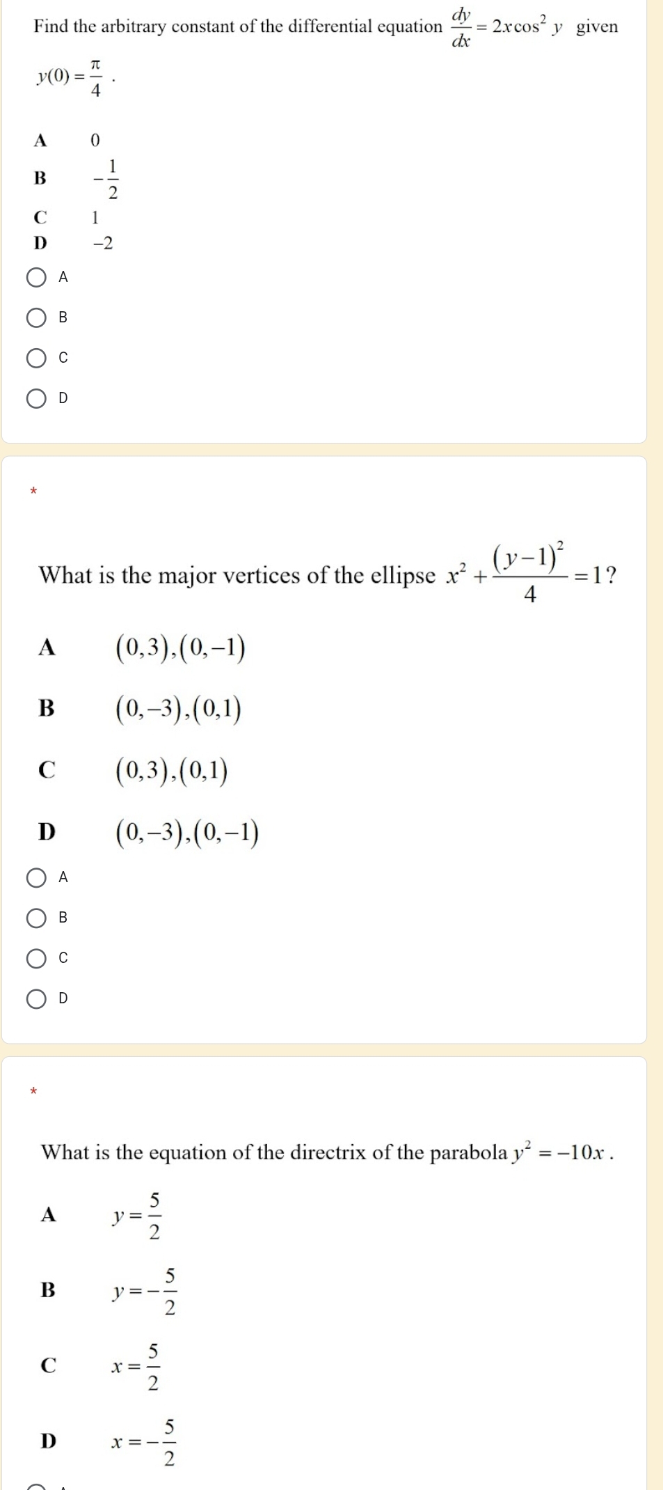 Find the arbitrary constant of the differential equation  dy/dx =2xcos^2 y given
y(0)= π /4 .
A 0
B - 1/2 
C 1
D -2
B
C
0
What is the major vertices of the ellipse x^2+frac (y-1)^24=1 ?
A (0,3), (0,-1)
B (0,-3), (0,1)
C (0,3), (0,1)
D (0,-3), (0,-1)
A
B
C
D
What is the equation of the directrix of the parabola y^2=-10x.
A y= 5/2 
B y=- 5/2 
C x= 5/2 
D x=- 5/2 