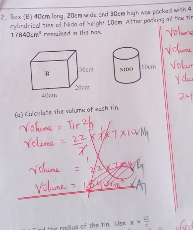 Box (B) 40cm long, 20cm wide and 30cm high was packed with 4
cylindrical tins of Nido of height 10cm. After packing all the tir
17840cm^3 remained in the box. 

(a) Calculate the volume of each tin. 
the radius of the tin. Use π = 22/7 