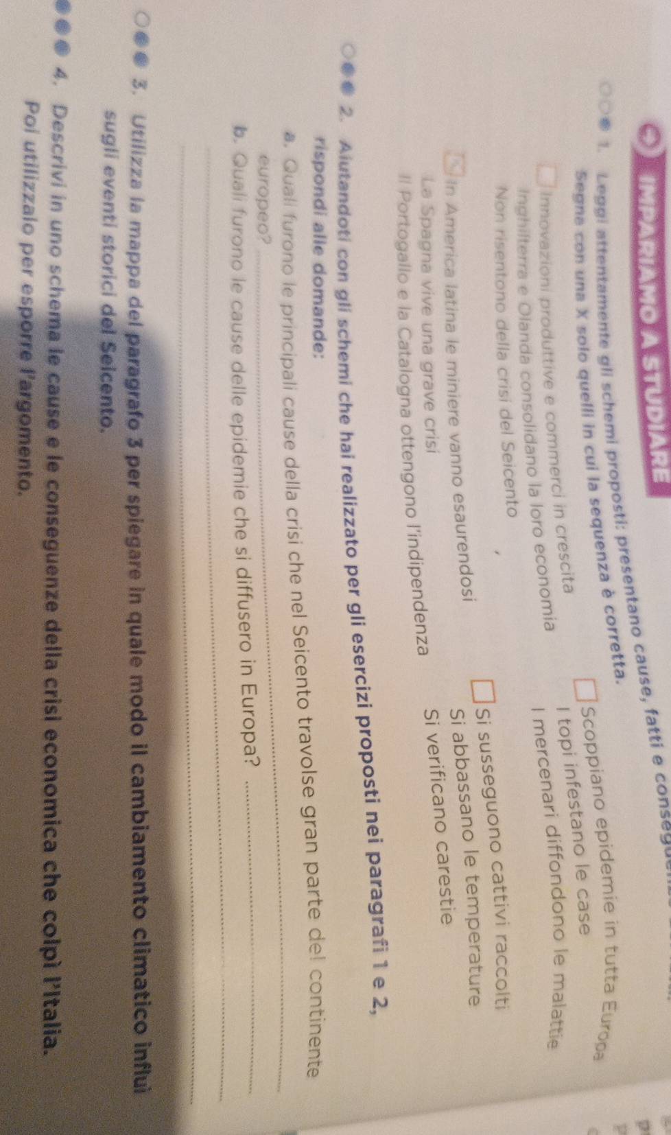 IMPARIAMO A STUDIARE 
p 
1. Leggi attentamente gli schemi proposti: presentano cause, fatti e cons g 
Scoppiano epidemie in tutta Europa 
Segna con una X solo quelli in cui la sequenza è corretta. 
Innovazioni produttive e commerci in crescita 
I topi infestano le case 
Inghilterra e Olanda consolidano la loro economia I mercenari diffondono le malattie 
Non risentono della crisi del Seicento 
n America latina le miniere vanno esaurendosi Si susseguono cattivi raccolti 
Si abbassano le temperature 
La Spagna vive una grave crisi 
Il Portogallo e la Catalogna ottengono l'indipendenza Si verificano carestie 
2. Aiutandoti con gli schemi che hai realizzato per gli esercizi proposti nei paragrafi 1 e 2, 
rispondi alle domande: 
a, Quali furono le principali cause della crisi che nel Seicento travolse gran parte de! continente 
europeo? 
_ 
_ 
b. Quali furono le cause delle epidemie che si diffusero in Europa? 
_ 
_ 
3. Utilizza la mappa del paragrafo 3 per spiegare in quale modo il cambiamento climatico influi 
sugli eventi storici del Seicento. 
4. Descrivi in uno schema le cause e le conseguenze della crisi economica che colpì l'Italia. 
Poi utilizzalo per esporre l'argomento.