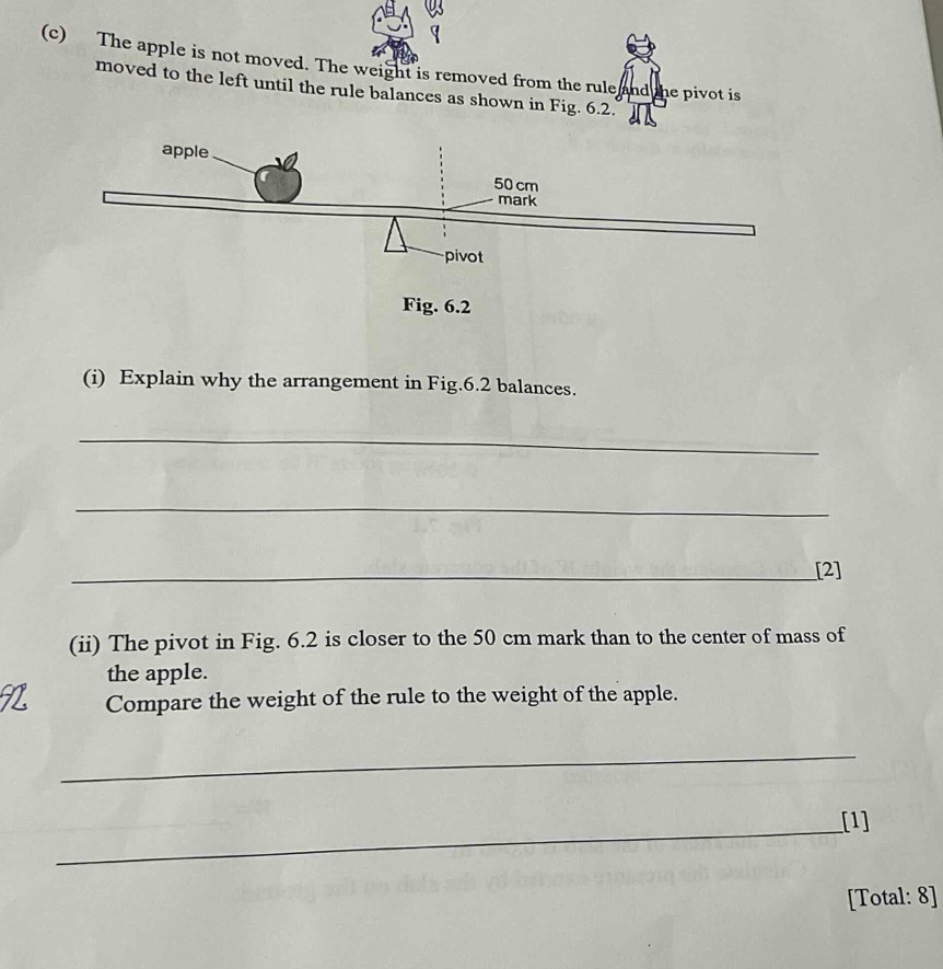 The apple is not moved. The weight is removed from the rule and the pivot is 
moved to the left until the rule balances as shown in Fig. 6.2. 
(i) Explain why the arrangement in Fig.6.2 balances. 
_ 
_ 
_[2] 
(ii) The pivot in Fig. 6.2 is closer to the 50 cm mark than to the center of mass of 
the apple. 
Compare the weight of the rule to the weight of the apple. 
_ 
_[1] 
[Total: 8]