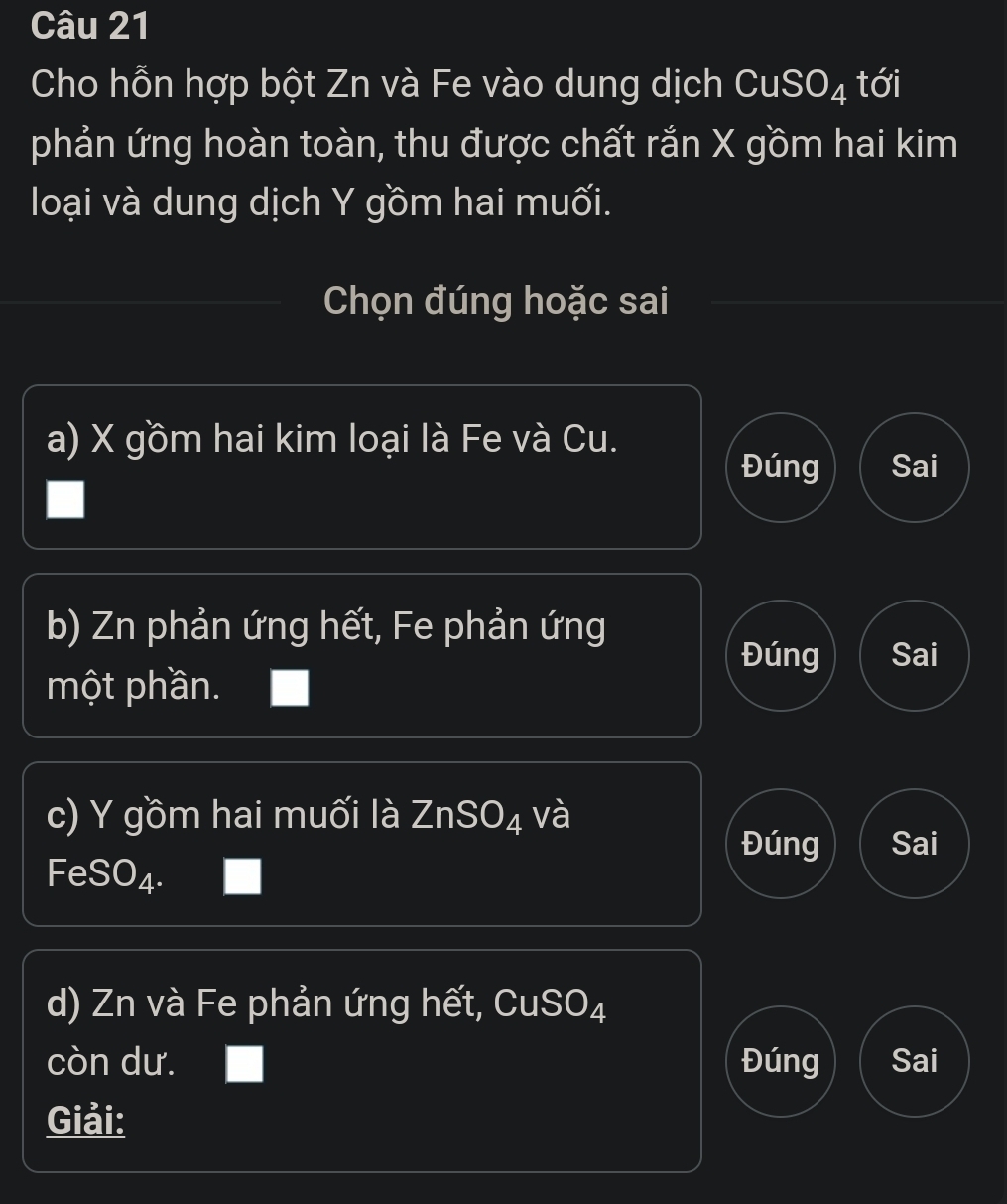 Cho hỗn hợp bột Zn và Fe vào dung dịch CuS x° O_4 tới
phản ứng hoàn toàn, thu được chất rắn X gồm hai kim
loại và dung dịch Y gồm hai muối.
Chọn đúng hoặc sai
a) X gồm hai kim loại là Fe và Cu.
Đúng Sai
b) Zn phản ứng hết, Fe phản ứng
Đúng Sai
một phần.
c) Y gồm hai muối là ZnSO_4 và
Đúng Sai
FeSO_4. 
d) Zn và Fe phản ứng hết, CuSO_4
còn dư. Đúng Sai
Giải: