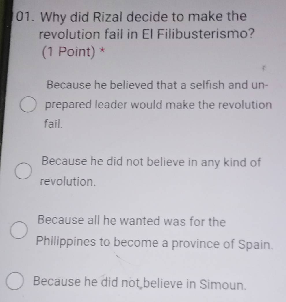 Why did Rizal decide to make the
revolution fail in El Filibusterismo?
(1 Point) *
Because he believed that a selfish and un-
prepared leader would make the revolution
fail.
Because he did not believe in any kind of
revolution.
Because all he wanted was for the
Philippines to become a province of Spain.
Because he did not believe in Simoun.