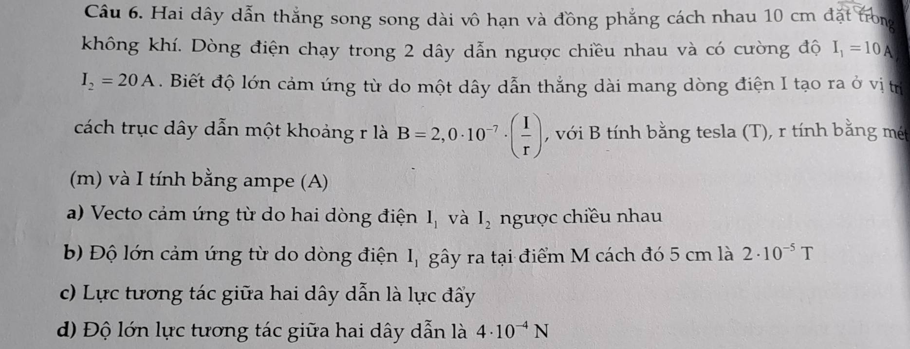 Hai dây dẫn thắng song song dài vô hạn và đồng phẳng cách nhau 10 cm đặt trong 
không khí. Dòng điện chạy trong 2 dây dẫn ngược chiều nhau và có cường độ I_1=10A
I_2=20A. Biết độ lớn cảm ứng từ do một dây dẫn thẳng dài mang dòng điện I tạo ra ở vị tr 
cách trục dây dẫn một khoảng r là B=2,0· 10^(-7)· ( I/r ) , với B tính bằng tesla (T), r tính bằng mét 
(m) và I tính bằng ampe (A) 
a) Vecto cảm ứng từ do hai dòng điện I_1 và I_2 ngược chiều nhau 
b) Độ lớn cảm ứng từ do dòng điện I_1 gây ra tại điểm M cách đó 5 cm là 2· 10^(-5)T
c) Lực tương tác giữa hai dây dẫn là lực đẩy 
d) Độ lớn lực tương tác giữa hai dây dẫn là 4· 10^(-4)N