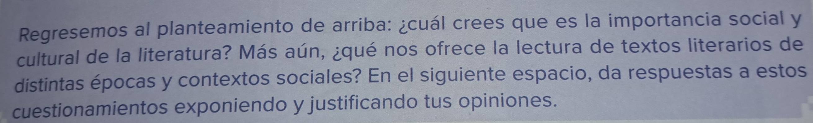 Regresemos al planteamiento de arriba: ¿cuál crees que es la importancia social y 
cultural de la literatura? Más aún, ¿qué nos ofrece la lectura de textos literarios de 
distintas épocas y contextos sociales? En el siguiente espacio, da respuestas a estos 
cuestionamientos exponiendo y justificando tus opiniones.