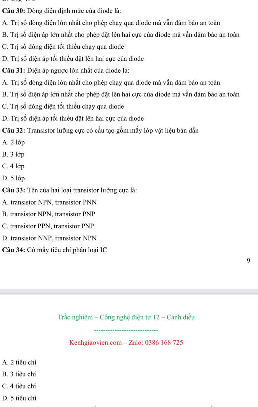 Dòng điện định mức của diode là:
A. Trị số dòng điện lớn nhất cho phép chạy qua diode mà vẫn đảm bảo an toàn
B. Trị số điện áp lớn nhất cho phép đặt lên hai cực của diode mà vẫn đảm bảo an toàn
C. Trị số dòng điện tối thiểu chạy qua diode
D. Trị số điện áp tối thiều đặt lên hai cực của diode
Câu 31: Điện áp ngược lớn nhất của diode là:
A. Trị số dòng điện lớn nhất cho phép chạy qua diode mà vẫn đảm bảo an toàn
B. Trị số điện áp lớn nhất cho phép đặt lên hai cực của diode mà vẫn đảm bảo an toàn
C. Trị số dòng điện tối thiểu chạy qua diode
D. Trị số điện áp tối thiểu đặt lên hai cực của diode
Câu 32: Transistor lưỡng cực có cấu tạo gồm mấy lớp vật liệu bán dẫn
A. 2 lớp
B. 3 lớp
C. 4 lớp
D. 5 lớp
Câu 33: Tên của hai loại transistor lưỡng cực là:
A. transistor NPN, transistor PNN
B. transistor NPN, transistor PNP
C. transistor PPN, transistor PNP
D. transistor NNP, transistor NPN
Câu 34: Có mấy tiêu chí phân loại IC
9
Trắc nghiệm - Công nghệ điện tử 12 - Cánh diều
_
Kenhgiaovien.com - Zalo: 0386 168 725
A. 2 tiêu chí
B. 3 tiêu chí
C. 4 tiêu chí
D. 5 tiêu chí