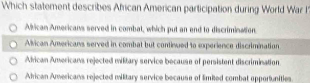 Which statement describes African American participation during World War I
African Americans served in combat, which put an end to discrimination
African Americans served in combat but continued to experience discrimination
African Americans rejected military service because of persistent discrimination
Alrican Americans rejected military service because of limited combat opportunities.