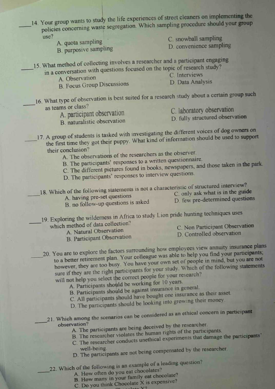 Your group wants to study the life experiences of street cleaners on implementing the
_policies concerning waste segregation. Which sampling procedure should your group
use?
A. quota sampling C. snowball sampling
B. purposive sampling D. convenience sampling
15. What method of collecting involves a researcher and a participant engaging
_in a conversation with questions focused on the topic of research study?
A. Observation
C. Interviews
B. Focus Group Discussions D. Data Analysis
_
16. What type of observation is best suited for a research study about a certain group such
as teams or class?
A. participant observation C. laboratory observation
B. naturalistic observation D. fully structured observation
17. A group of students is tasked with investigating the different voices of dog owners on
_the first time they got their puppy. What kind of information should be used to support
their conclusion?
A. The observations of the researchers as the observer.
B. The participants’ responses to a written questionnaire.
C. The different pictures found in books, newspapers, and those taken in the park.
D. The participants’ responses to interview questions.
_
18. Which of the following statements is not a characteristic of structured interview?
A. having pre-set questions C. only ask what is in the guide
B. no follow-up questions is asked D. few pre-determined questions
_
19. Exploring the wilderness in Africa to study Lion pride hunting techniques uses
which method of data collection?
A. Natural Observation C. Non Participant Observation
B. Participant Observation D. Controlled observation
20. You are to explore the factors surrounding how employees view annuity insurance plans
_to a better retirement plan. Your colleague was able to help you find your participants;
however, they are too busy. You have your own set of people in mind, but you are not
sure if they are the right participants for your study. Which of the following statements
will not help you select the correct people for your research?
A. Participants should be working for 10 years.
B. Participants should be against insurance in general.
C. All participants should have bought one insurance as their asset.
D. The participants should be looking into growing their money.
_
21. Which among the scenarios can be considered as an ethical concern in participant
observation?
A. The participants are being deceived by the researcher.
B. The researcher violates the human rights of the participants.
C. The researcher conducts unethical experiments that damage the participants’
well-being.
D. The participants are not being compensated by the researcher.
_
22. Which of the following is an example of a leading question?
A. How often do you eat chocolates?
B. How many in your family eat chocolate?
C. Do you think Chocolate X is expensive?