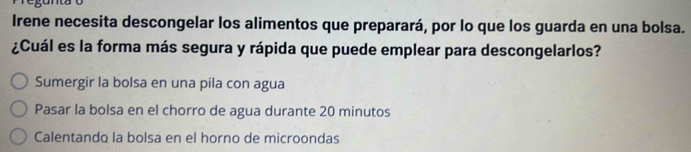 Irene necesita descongelar los alimentos que preparará, por lo que los guarda en una bolsa.
¿Cuál es la forma más segura y rápida que puede emplear para descongelarlos?
Sumergir la bolsa en una pila con agua
Pasar la bolsa en el chorro de agua durante 20 minutos
Calentando la bolsa en el horno de microondas