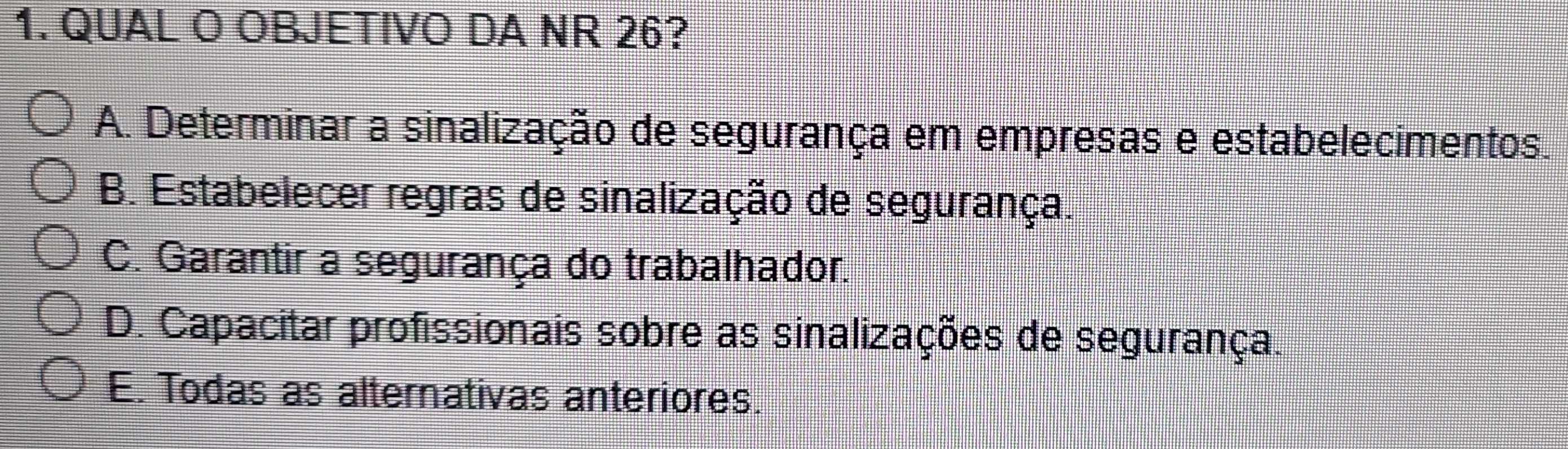 QUAL O OBJETIVO DA NR 26?
A. Determinar a sinalização de segurança em empresas e estabelecimentos.
B. Estabelecer regras de sinalização de segurança.
C. Garantir a segurança do trabalhador.
D. Capacitar profissionais sobre as sinalizações de segurança.
E. Todas as alternativas anteriores.