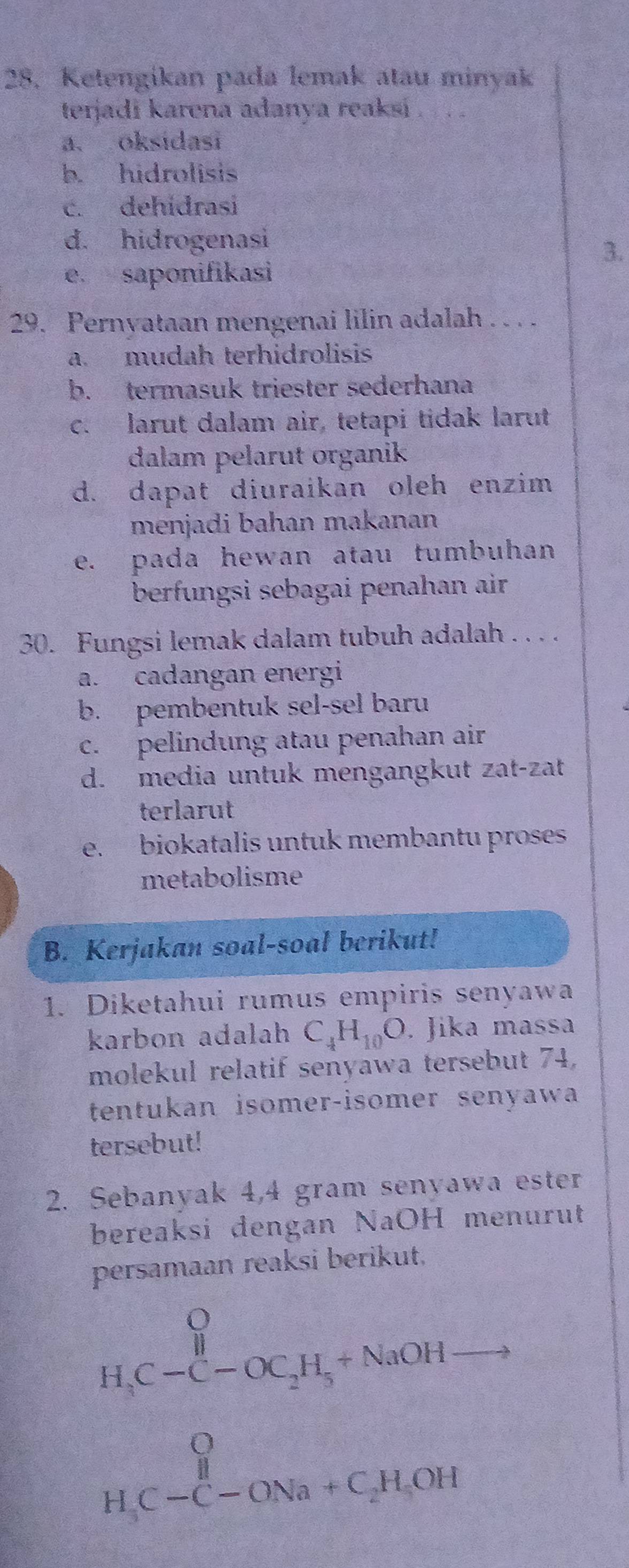 Ketengikan pada lemak atau minyak
terjadi karena adanya reaksi .
a. oksidasi
b. hidrolisis
c. dehidrasi
d. hidrogenasi
3.
e. saponifikasi
29. Pernyataan mengenai lilin adalah . . . .
a. mudah terhidrolisis
b. termasuk triester sederhana
c. larut dalam air, tetapi tidak larut
dalam pelarut organik
d. dapat diuraikan oleh enzim
menjadi bahan makanan
e. pada hewan atau tumbuhan
berfungsi sebagai penahan air
30. Fungsi lemak dalam tubuh adalah . . . .
a. cadangan energi
b. pembentuk sel-sel baru
c. pelindung atau penahan air
d. media untuk mengangkut zat-zat
terlarut
e. biokatalis untuk membantu proses
metabolisme
B. Kerjakan soal-soal berikut!
1. Diketahui rumus empiris senyawa
karbon adalah C_4H_10O. Jika massa
molekul relatif senyawa tersebut 74,
tentukan isomer-isomer senyawa
tersebut!
2. Sebanyak 4,4 gram senyawa ester
bereaksi dengan NaOH menurut
persamaan reaksi berikut,
H_3C-C-OC_2H_3+NaOH 15^(frac 1)5
f(x)= 1/30 
beginarrayr O H,C-C-ONa+C_2H,OHendarray.