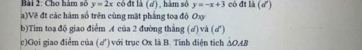 Cho hàm số y=2x có đt là (d), hàm sô y=-x+3 có đt là d' ) 
a)Vẽ đt các hàm số trên cùng mặt phẳng toạ độ Oxy
b)Tìm toạ độ giao điểm A của 2 đường thẳng (d) và (d ') 
c)Gọi giao điểm của (d ') với trục Ox là B. Tính diện tích △ OAB