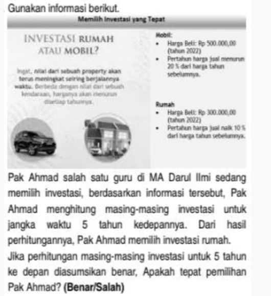 Gunakan informasi berikut. 
Memilih Investasi yang Tepat 
INVESTASI RUMAH Mobil: 
Harga Beki: Rp 500.000,00
ATAU MOBIL? (tahun 2022) 
Pertahun harga jual menurum
20 % darí harga tähun 
lngst, nilai dari sebuah property akan sebelumnya. 
terus meningiat seiring berfalaneya 
waktu, Berbeda dengan nñi darl sebuah 
hendaraan, harijanya akan mesumn 
disetlag tahunnya Rumah 
Harga Belí: Rp 300.000,00
(tahan 2022) 
Pertahun harga juai nalk 10%
darí harga tahun sebelumnya. 
Pak Ahmad salah satu guru di MA Darul Ilmi sedang 
memilih investasi, berdasarkan informasi tersebut, Pak 
Ahmad menghitung masing-masing investasi untuk 
jangka waktu 5 tahun kedepannya. Dari hasil 
perhitungannya, Pak Ahmad memilih investasi rumah. 
Jika perhitungan masing-masing investasi untuk 5 tahun 
ke depan diasumsikan benar, Apakah tepat pemilihan 
Pak Ahmad? (Benar/Salah)