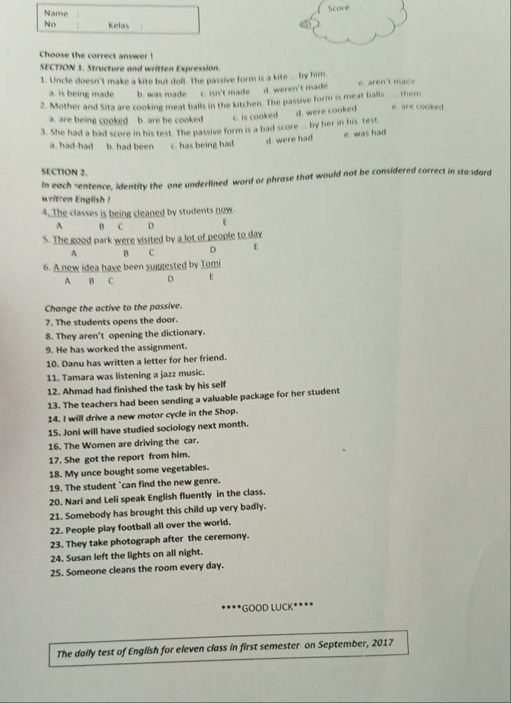 Name Score
No Kelas
Choose the correct answer !
SECTION 1. Structure and written Expression.
1. Uncle doesn't make a kite but doll. The passive form is a kite ... by him.
a. is being made b. was made c. isn't made d. weren't made e. aren't made
2. Mother and Sita are cooking meat balls in the kitchen. The passive form is meat balls ____ them. e. are cooked
a. are being cooked b. are be cooked c. is cooked d. were cooked
3. She had a bad score in his test. The passive form is a bad score ... by her in his test
a. had-had b. had been c. has being had d. were had e. was had
SECTION 2.
In each sentence, identity the one underlined word or phrase that would not be considered correct in standard
w ri    n glis  
4. The classes is being cleaned by students now.
A B C D E
5. The good park were visited by a lot of people to day
A B c D E
6. A new idea have been suggested by Tomi
A B C D E
Change the active to the passive.
7. The students opens the door.
8. They aren't opening the dictionary.
9. He has worked the assignment.
10. Danu has written a letter for her friend.
11. Tamara was listening a jazz music.
12. Ahmad had finished the task by his self
13. The teachers had been sending a valuable package for her student
14. I will drive a new motor cycle in the Shop.
15. Joni will have studied sociology next month.
16. The Women are driving the car.
17. She got the report from him.
18. My unce bought some vegetables.
19. The student `can find the new genre.
20. Nari and Leli speak English fluently in the class.
21. Somebody has brought this child up very badly.
22. People play football all over the world.
23. They take photograph after the ceremony.
24. Susan left the lights on all night.
25. Someone cleans the room every day.
*  *GOOD LUCK****
The daily test of English for eleven class in first semester on September, 2017