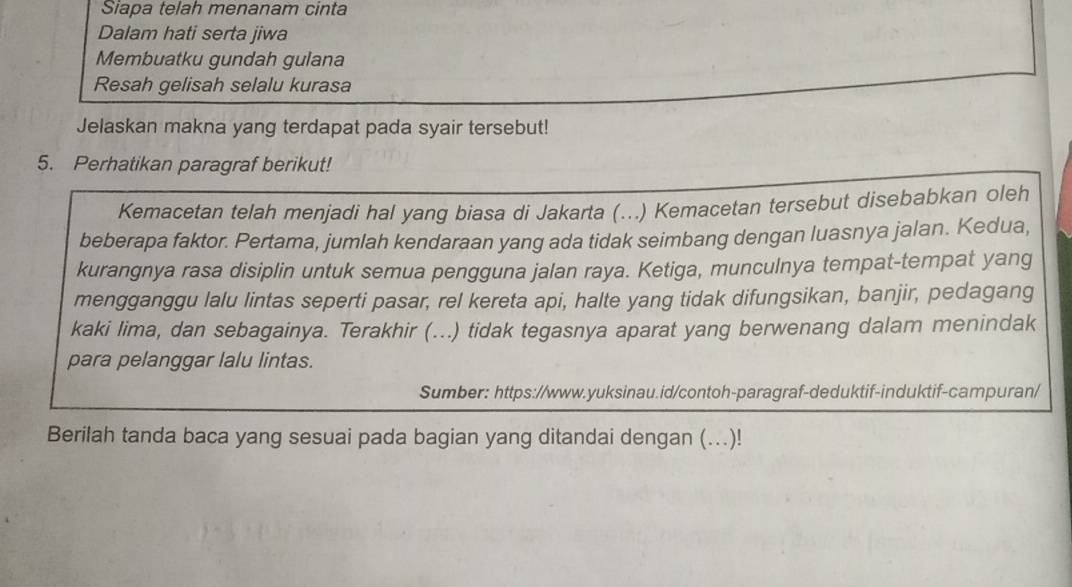 Siapa telah menanam cinta 
Dalam hati serta jiwa 
Membuatku gundah gulana 
Resah gelisah selalu kurasa 
Jelaskan makna yang terdapat pada syair tersebut! 
5. Perhatikan paragraf berikut! 
Kemacetan telah menjadi hal yang biasa di Jakarta (...) Kemacetan tersebut disebabkan oleh 
beberapa faktor. Pertama, jumlah kendaraan yang ada tidak seimbang dengan luasnya jalan. Kedua, 
kurangnya rasa disiplin untuk semua pengguna jalan raya. Ketiga, munculnya tempat-tempat yang 
mengganggu lalu lintas seperti pasar, rel kereta api, halte yang tidak difungsikan, banjir, pedagang 
kaki lima, dan sebagainya. Terakhir (...) tidak tegasnya aparat yang berwenang dalam menindak 
para pelanggar lalu lintas. 
Sumber: https://www.yuksinau.id/contoh-paragraf-deduktif-induktif-campuran/ 
Berilah tanda baca yang sesuai pada bagian yang ditandai dengan (...)!