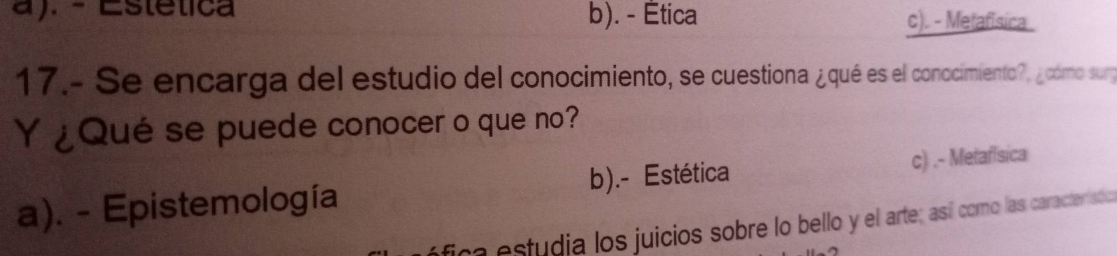 a). - Estética
b). - Ética c). - Metafísica
17.- Se encarga del estudio del conocimiento, se cuestiona ¿qué es el conocimiento?, ¿cómo surg
Y ¿Qué se puede conocer o que no?
a). - Epistemología b).- Estética c) .- Metafísica
e estudia los juicios sobre lo bello y el arte; así como las caracterisó