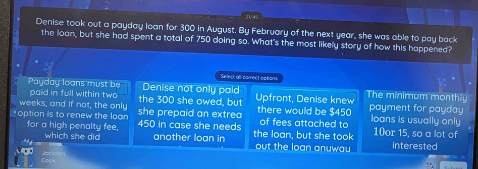 21/45
Denise took out a payday loan for 300 in August. By February of the next year, she was able to pay back
the loan, but she had spent a total of 750 doing so. What's the most likely story of how this happened?
Select all correct options
Payday loans must be Denise not only paid Upfront, Denise knew The minimum monthly
paid in full within two the 300 she owed, but
weeks, and if not, the only she prepaid an extrea there would be $450 payment for payday
of fees attached to loans is usually only
option is to renew the loan 450 in case she needs the loan, but she took
for a high penalty fee, 10or 15, so a lot of
which she did another loan in out the loan anuwau interested
Jacksan
Cool