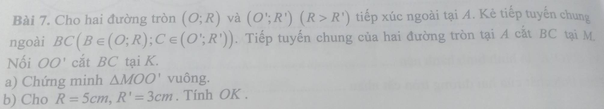 Cho hai đường tròn (O;R) và (O';R')(R>R') tiếp xúc ngoài tại A. Kẻ tiếp tuyến chung 
ngoài BC(B∈ (O;R); C∈ (O';R')). Tiếp tuyến chung của hai đường tròn tại A cất BC tại M. 
Nối OO' cắt BC tại K. 
a) Chứng minh △ MOO' vuông. 
b) Cho R=5cm, R'=3cm. Tính OK.