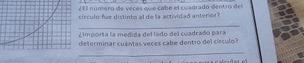 El número de veces que cabe el cuadrado dentro del 
írculo fue distinto al de la actividad anterior? 
_ 
Importa la medida del lado del cuadrado para 
determinar cuántas veces cabe dentro del círculo? 
_