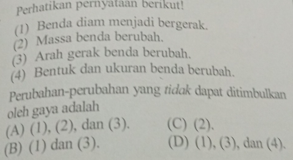 Perhatikan pernyataan berikut!
(1) Benda diam menjadi bergerak.
(2) Massa benda berubah.
(3) Arah gerak benda berubah.
(4) Bentuk dan ukuran benda berubah.
Perubahan-perubahan yang tidak dapat ditimbulkan
oleh gaya adalah
(A) (1), (2) , dan (3). (C) (2).
(D)
(B) (1) dan (3). (1),(3) , da n(4)