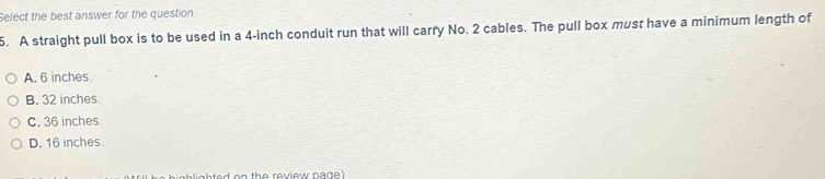 Select the best answer for the question.
5. A straight pull box is to be used in a 4-inch conduit run that will carry No. 2 cables. The pull box must have a minimum length of
A. 6 inches
B. 32 inches
C. 36 inches
D. 16 inches.